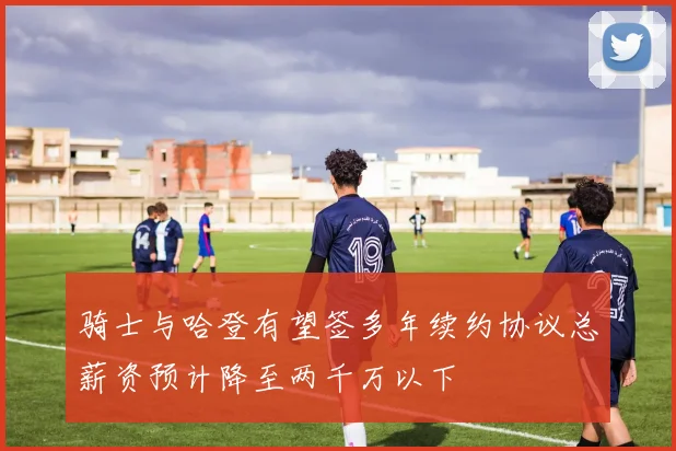 骑士与哈登有望签多年续约协议总薪资预计降至两千万以下
