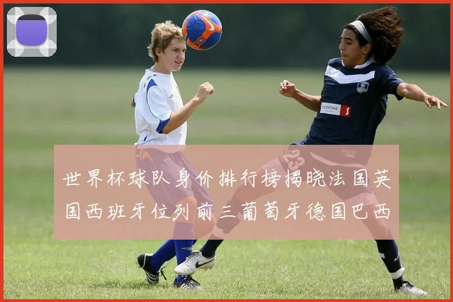 世界杯球队身价排行榜揭晓法国英国西班牙位列前三葡萄牙德国巴西身价均超九亿欧元