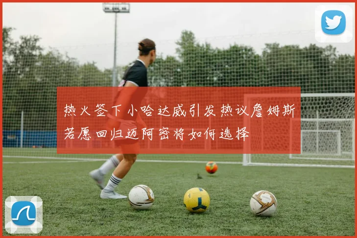热火签下小哈达威引发热议詹姆斯若愿回归迈阿密将如何选择