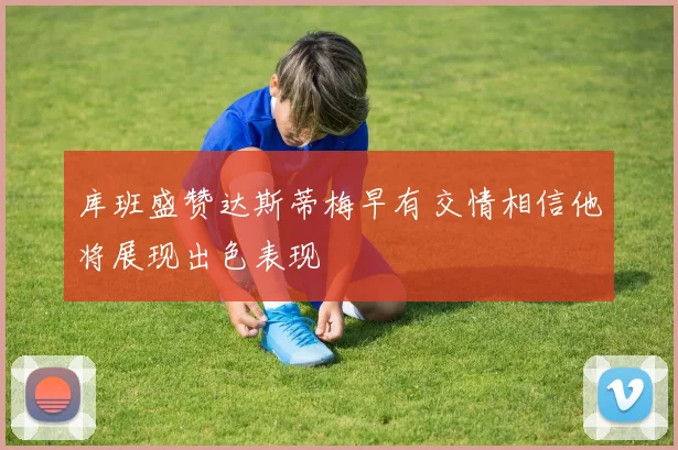 库班盛赞达斯蒂梅早有交情相信他将展现出色表现