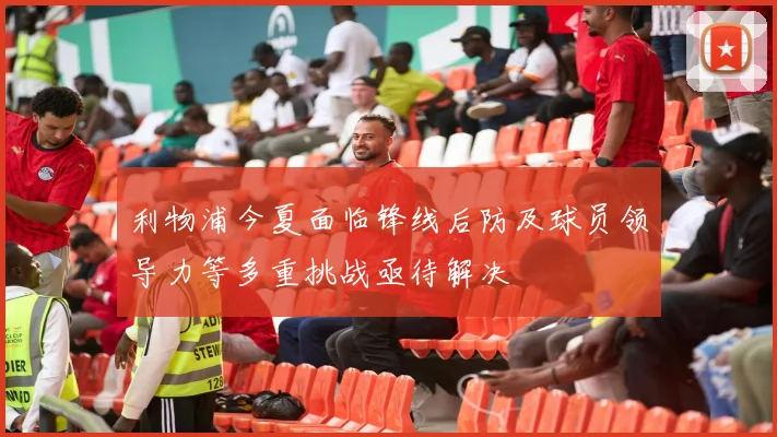 利物浦今夏面临锋线后防及球员领导力等多重挑战亟待解决