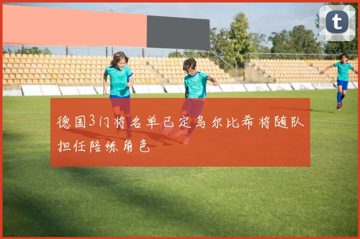 德国3门将名单已定乌尔比希将随队担任陪练角色