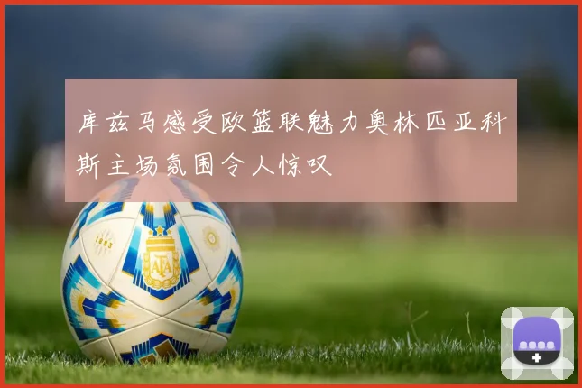 库兹马感受欧篮联魅力奥林匹亚科斯主场氛围令人惊叹