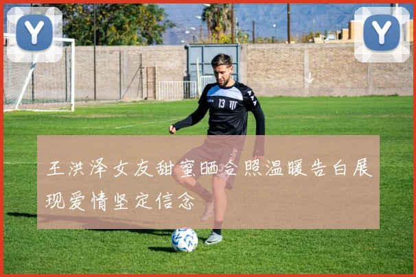 王洪泽女友甜蜜晒合照温暖告白展现爱情坚定信念