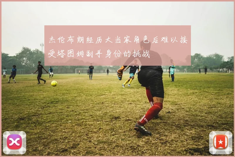 杰伦布朗经历大当家角色后难以接受塔图姆副手身份的挑战
