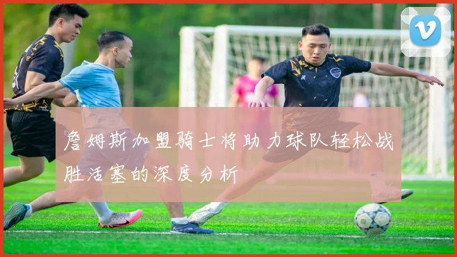 詹姆斯加盟骑士将助力球队轻松战胜活塞的深度分析