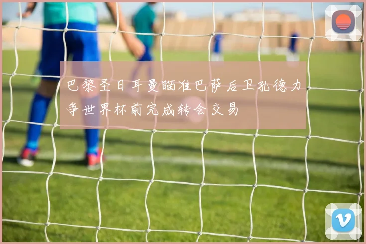 巴黎圣日耳曼瞄准巴萨后卫孔德力争世界杯前完成转会交易