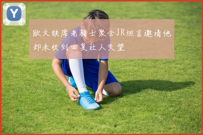 欧文缺席老骑士聚会JR坦言邀请他却未收到回复让人失望