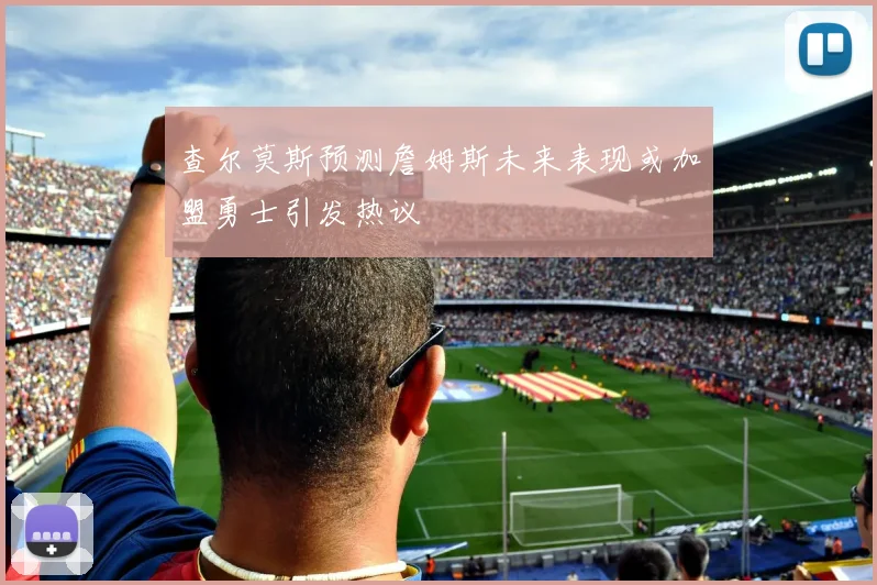 查尔莫斯预测詹姆斯未来表现或加盟勇士引发热议